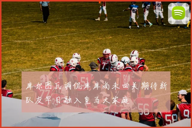 库尔图瓦调侃库库尚未回关期待新队友早日融入皇马大家庭
