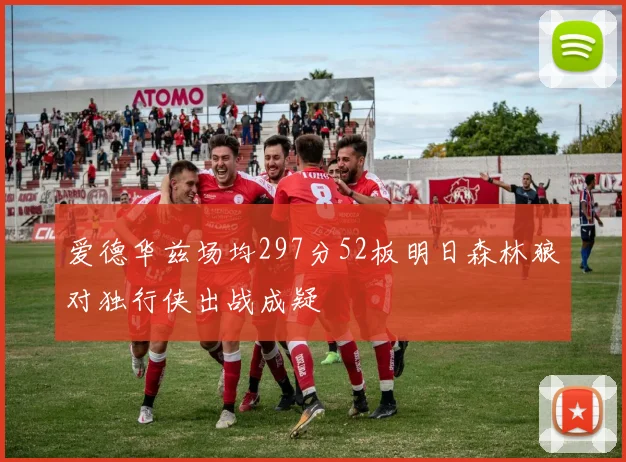 爱德华兹场均297分52板明日森林狼对独行侠出战成疑