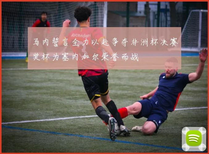 马内誓言全力以赴争夺非洲杯决赛奖杯为塞内加尔荣誉而战