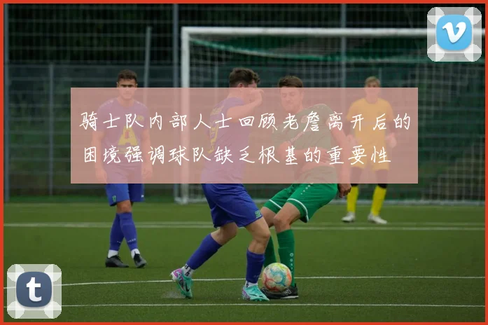 骑士队内部人士回顾老詹离开后的困境强调球队缺乏根基的重要性