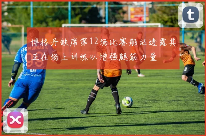 博格丹缺席第12场比赛船记透露其正在场上训练以增强腿筋力量