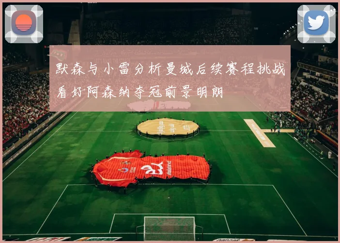 默森与小雷分析曼城后续赛程挑战看好阿森纳夺冠前景明朗