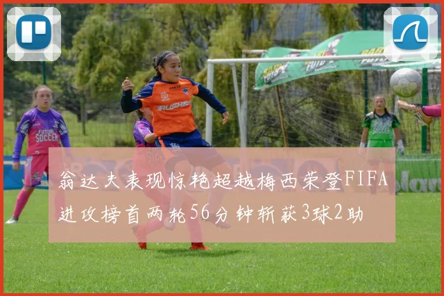 翁达夫表现惊艳超越梅西荣登FIFA进攻榜首两轮56分钟斩获3球2助