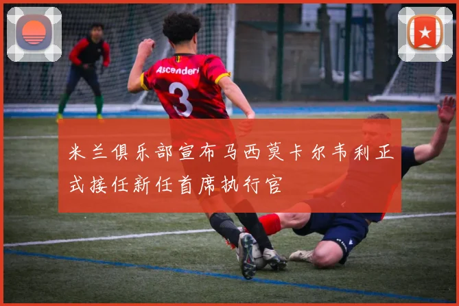 米兰俱乐部宣布马西莫卡尔韦利正式接任新任首席执行官