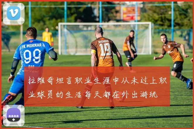 拉维奇坦言职业生涯中从未过上职业球员的生活每天都在外出游玩