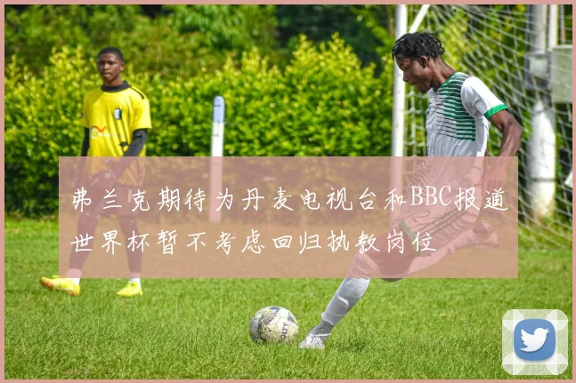 弗兰克期待为丹麦电视台和BBC报道世界杯暂不考虑回归执教岗位