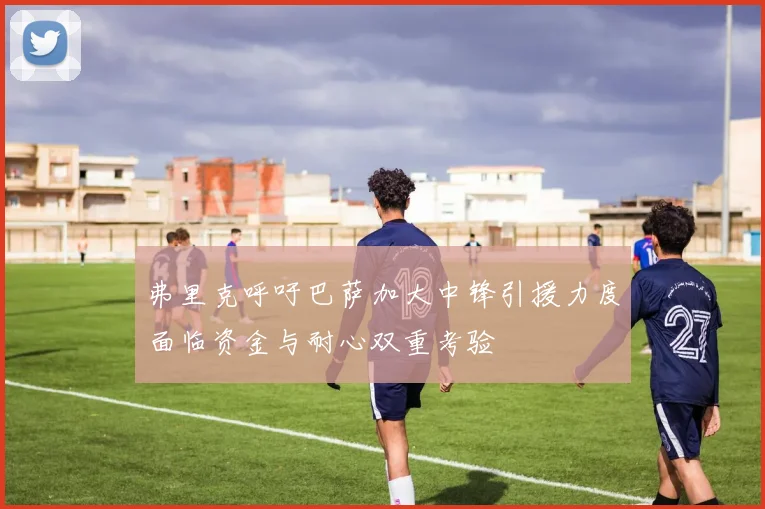 弗里克呼吁巴萨加大中锋引援力度面临资金与耐心双重考验
