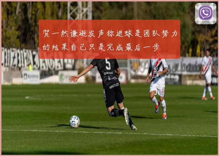 贺一然谦逊发声称进球是团队努力的结果自己只是完成最后一步