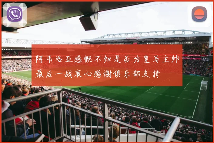 阿韦洛亚感慨不知是否为皇马主帅最后一战衷心感谢俱乐部支持
