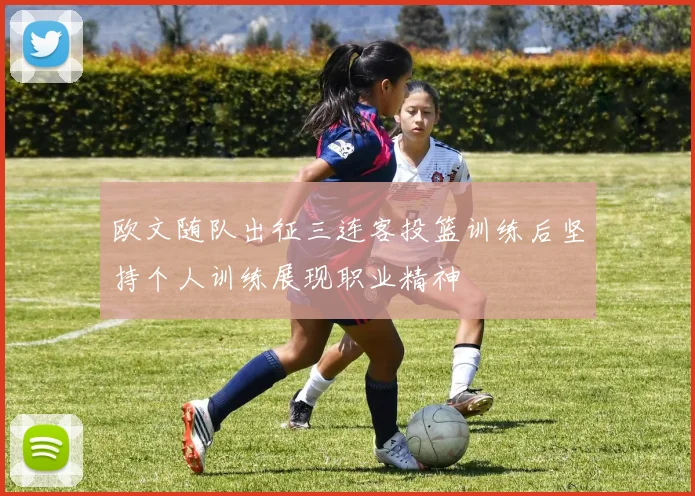 欧文随队出征三连客投篮训练后坚持个人训练展现职业精神