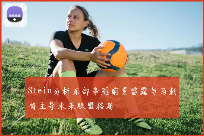 Stein分析东部争冠前景雷霆与马刺将主导未来联盟格局