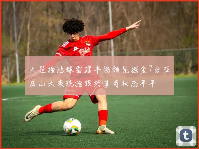 火星撞地球雷霆半场领先掘金7分亚历山大表现抢眼约基奇状态平平