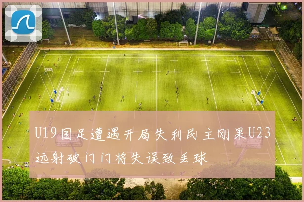 U19国足遭遇开局失利民主刚果U23远射破门门将失误致丢球