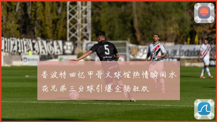 香波特回忆甲骨文球馆热情瞬间水花兄弟三分球引爆全场狂欢