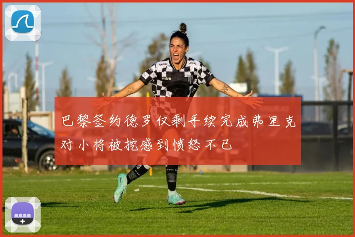 巴黎签约德罗仅剩手续完成弗里克对小将被挖感到愤怒不已