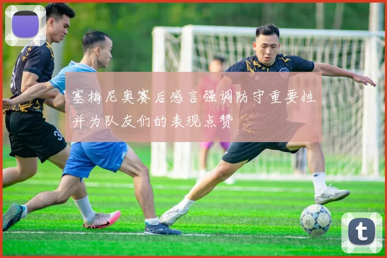 塞梅尼奥赛后感言强调防守重要性并为队友们的表现点赞