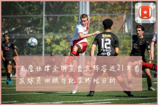 老詹独撑全明星首发阵容近21年首发球员回顾与纪录终结分析