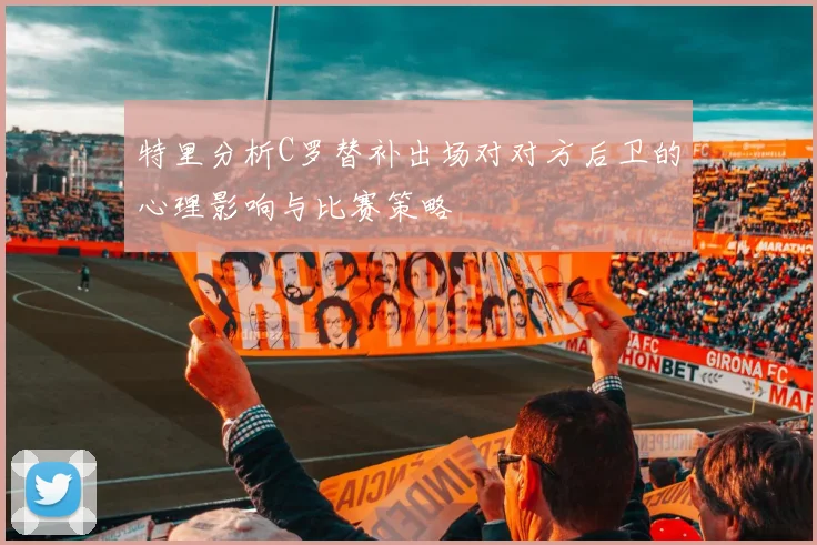 特里分析C罗替补出场对对方后卫的心理影响与比赛策略