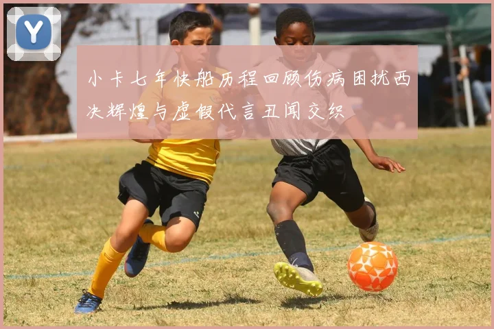 小卡七年快船历程回顾伤病困扰西决辉煌与虚假代言丑闻交织