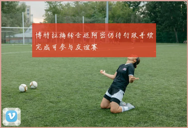 博特拉梅转会迈阿密仍待行政手续完成可参与友谊赛
