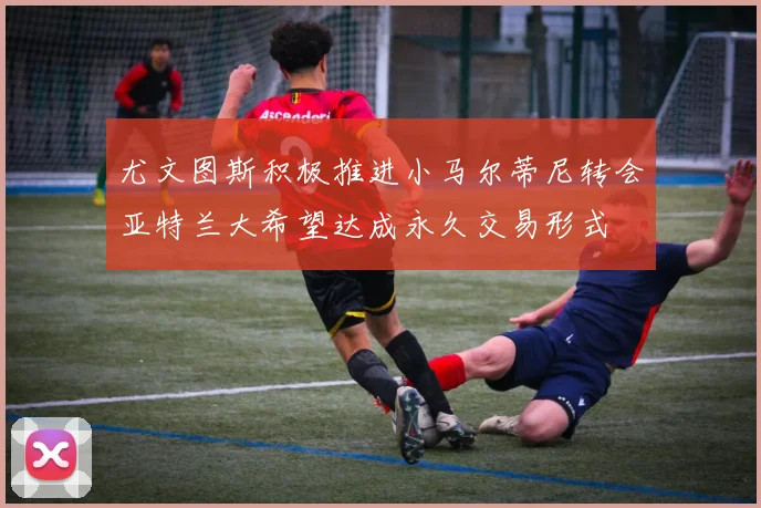 尤文图斯积极推进小马尔蒂尼转会亚特兰大希望达成永久交易形式