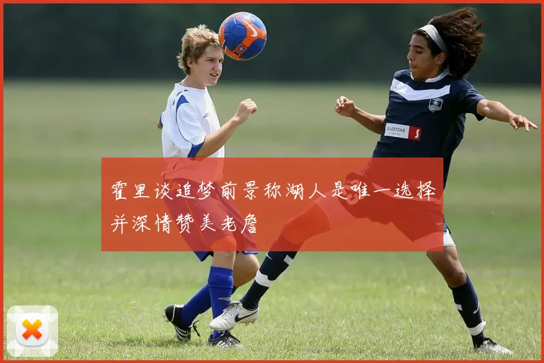 霍里谈追梦前景称湖人是唯一选择并深情赞美老詹