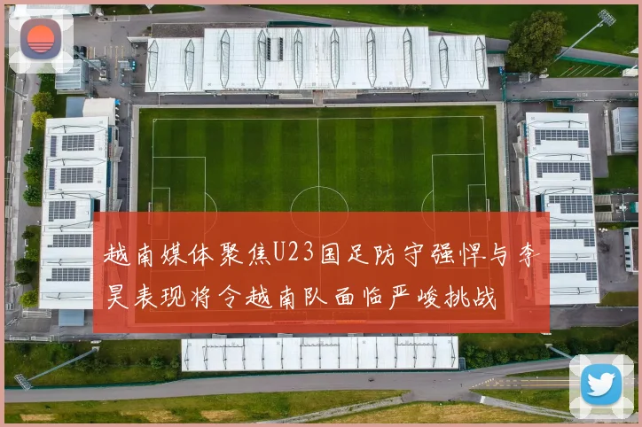 越南媒体聚焦U23国足防守强悍与李昊表现将令越南队面临严峻挑战