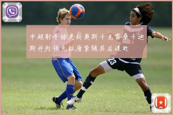 中超射手榜更新奥斯卡克雷桑卡迪斯并列领先拉唐紧随其后追赶